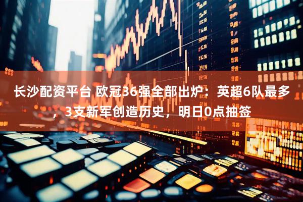 长沙配资平台 欧冠36强全部出炉：英超6队最多，3支新军创造历史，明日0点抽签