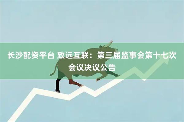 长沙配资平台 致远互联：第三届监事会第十七次会议决议公告