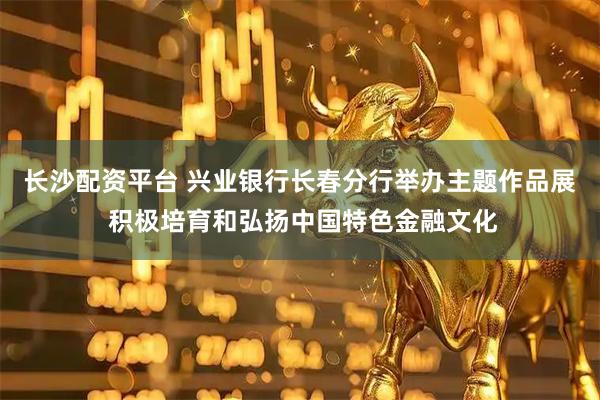 长沙配资平台 兴业银行长春分行举办主题作品展 积极培育和弘扬中国特色金融文化