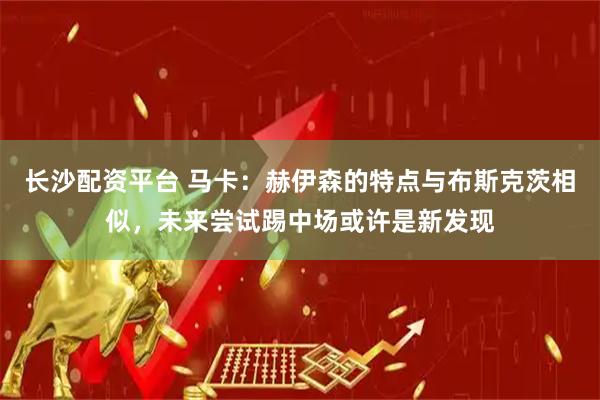 长沙配资平台 马卡：赫伊森的特点与布斯克茨相似，未来尝试踢中场或许是新发现