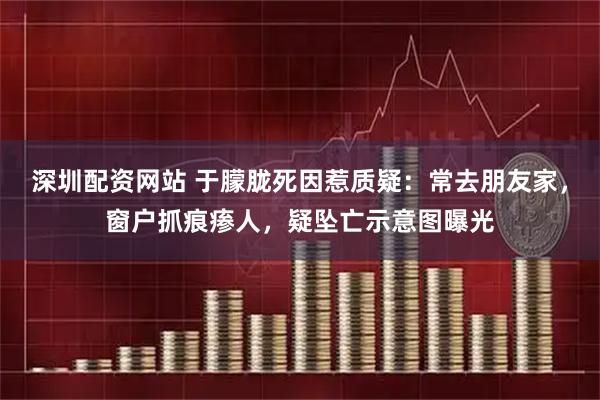 深圳配资网站 于朦胧死因惹质疑：常去朋友家，窗户抓痕瘆人，疑坠亡示意图曝光