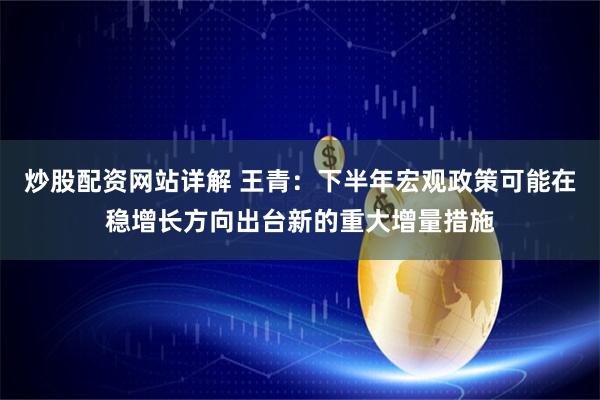 炒股配资网站详解 王青:下半年宏观政策可能在稳增长方向出台新的重大增量措施