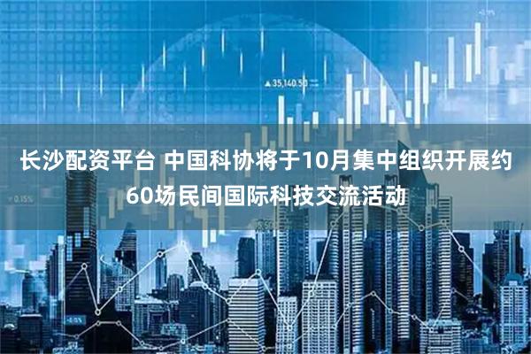 长沙配资平台 中国科协将于10月集中组织开展约60场民间国际科技交流活动