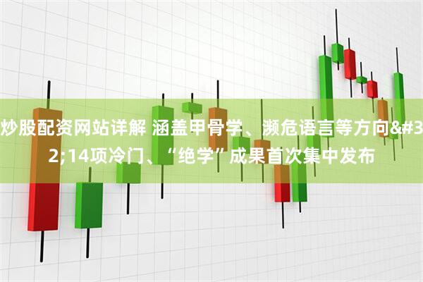 炒股配资网站详解 涵盖甲骨学、濒危语言等方向 14项冷门、“绝学”成果首次集中发布