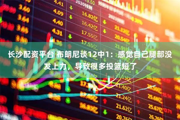 长沙配资平台 布朗尼谈12中1：感觉自己腿部没发上力，导致很多投篮短了