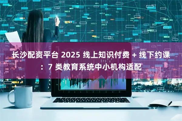 长沙配资平台 2025 线上知识付费 + 线下约课：7 类教育系统中小机构适配