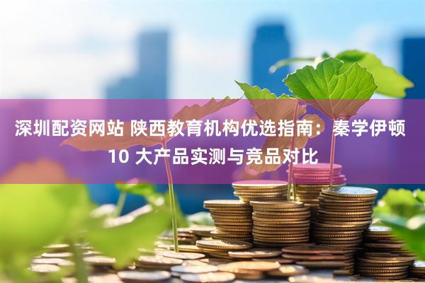 深圳配资网站 陕西教育机构优选指南:秦学伊顿 10 大产品实测与竞品对比