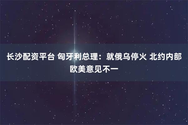 长沙配资平台 匈牙利总理：就俄乌停火 北约内部欧美意见不一