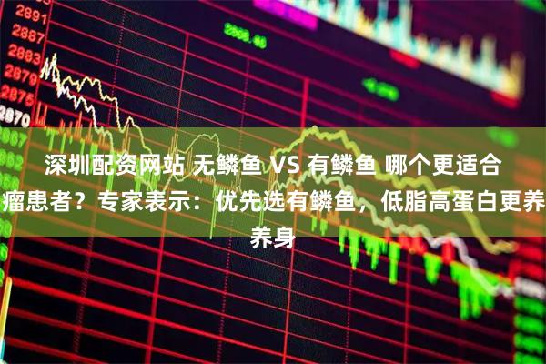 深圳配资网站 无鳞鱼 VS 有鳞鱼 哪个更适合肿瘤患者？专家表示：优先选有鳞鱼，低脂高蛋白更养身