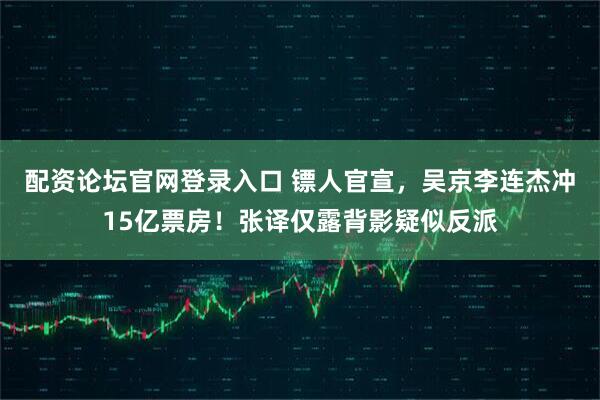 配资论坛官网登录入口 镖人官宣，吴京李连杰冲15亿票房！张译仅露背影疑似反派