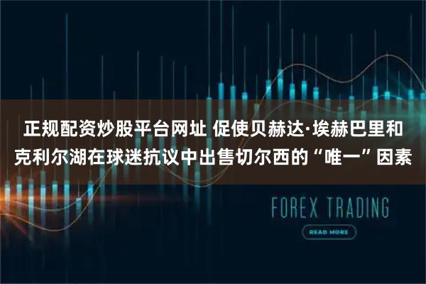 正规配资炒股平台网址 促使贝赫达·埃赫巴里和克利尔湖在球迷抗议中出售切尔西的“唯一”因素