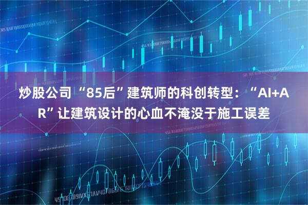 炒股公司 “85后”建筑师的科创转型：“AI+AR”让建筑设计的心血不淹没于施工误差