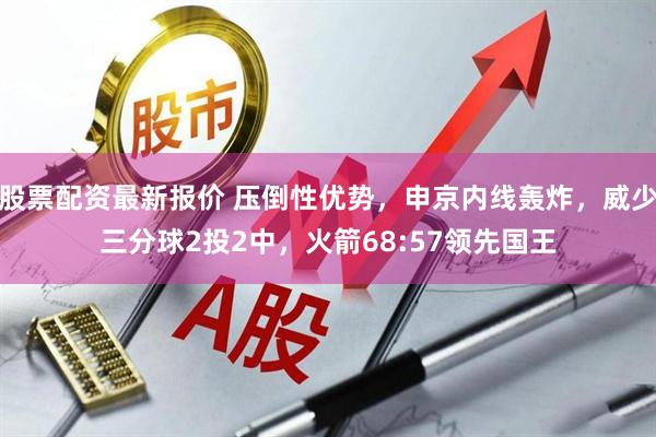 股票配资最新报价 压倒性优势，申京内线轰炸，威少三分球2投2中，火箭68:57领先国王
