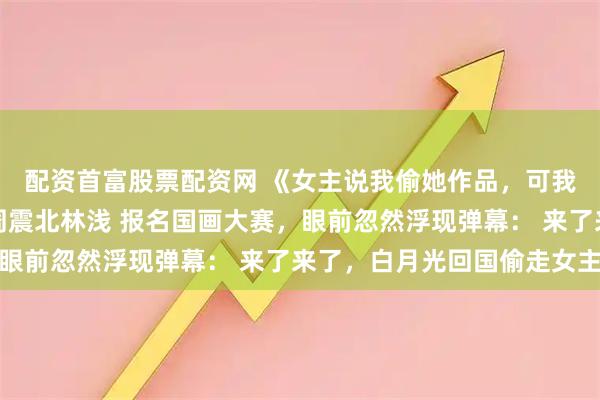 配资首富股票配资网 《女主说我偷她作品，可我是倒数第一啊》顾湘周震北林浅 报名国画大赛，眼前忽然浮现弹幕： 来了来了，白月光回国偷走女主