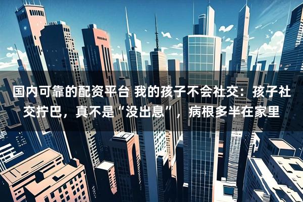 国内可靠的配资平台 我的孩子不会社交：孩子社交拧巴，真不是“没出息”，病根多半在家里