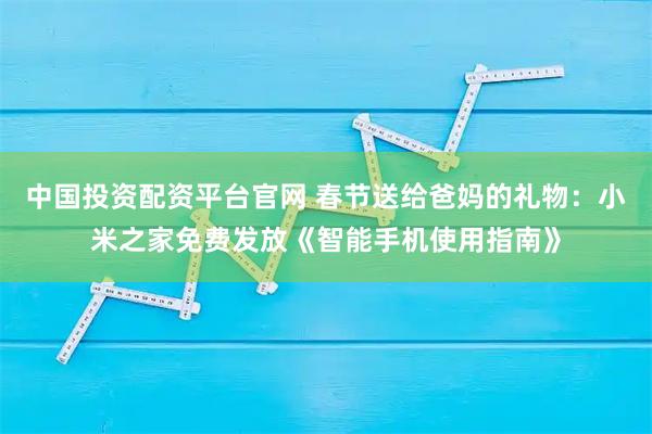 中国投资配资平台官网 春节送给爸妈的礼物：小米之家免费发放《智能手机使用指南》