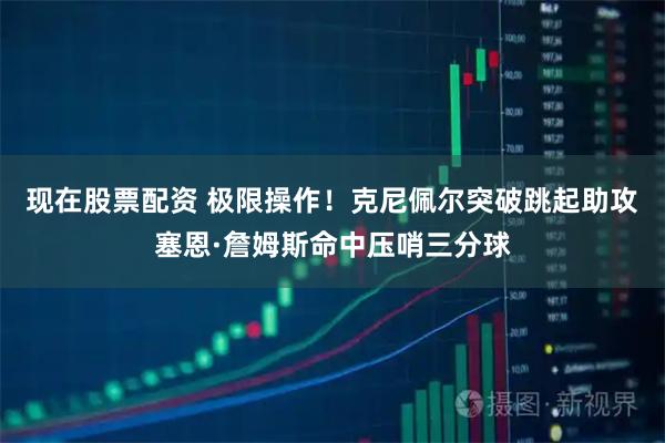 现在股票配资 极限操作！克尼佩尔突破跳起助攻塞恩·詹姆斯命中压哨三分球