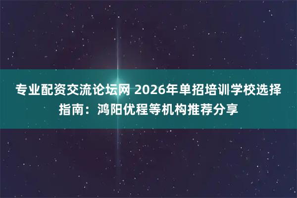 专业配资交流论坛网 2026年单招培训学校选择指南：鸿阳优程等机构推荐分享