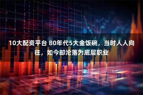 10大配资平台 80年代5大金饭碗，当时人人向往，如今却沦落为底层职业