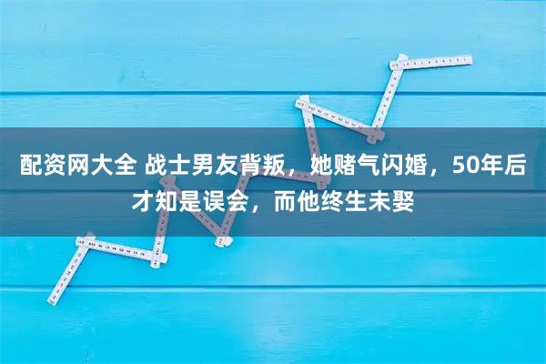 配资网大全 战士男友背叛，她赌气闪婚，50年后才知是误会，而他终生未娶