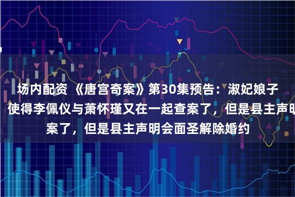 场内配资 《唐宫奇案》第30集预告：淑妃娘子牵红线有意撮合，使得李佩仪与萧怀瑾又在一起查案了，但是县主声明会面圣解除婚约
