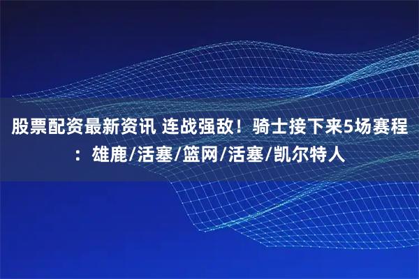 股票配资最新资讯 连战强敌！骑士接下来5场赛程：雄鹿/活塞/篮网/活塞/凯尔特人