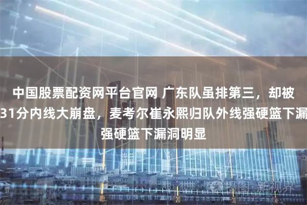 中国股票配资网平台官网 广东队虽排第三，却被北京屠31分内线大崩盘，麦考尔崔永熙归队外线强硬篮下漏洞明显