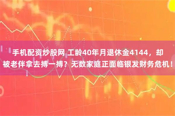 手机配资炒股网 工龄40年月退休金4144，却被老伴拿去搏一搏？无数家庭正面临银发财务危机！