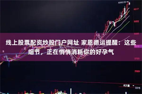 线上股票配资炒股门户网址 家恩德运提醒：这些细节，正在悄悄消耗你的好孕气
