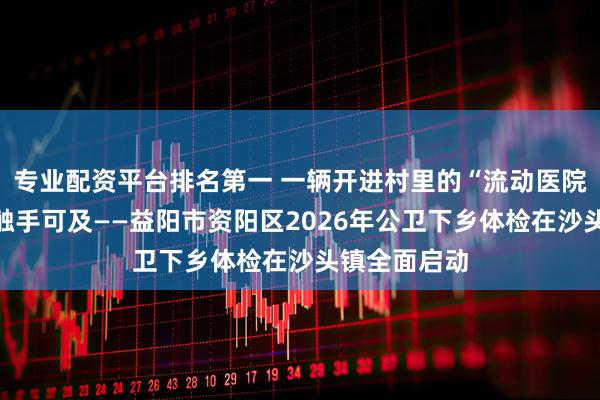 专业配资平台排名第一 一辆开进村里的“流动医院”，让健康触手可及——益阳市资阳区2026年公卫下乡体检在沙头镇全面启动