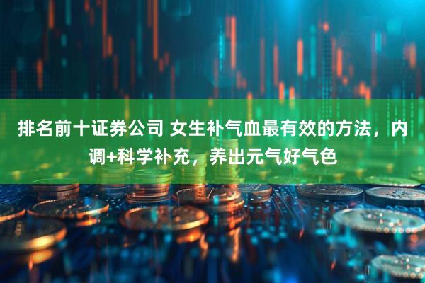 排名前十证券公司 女生补气血最有效的方法,内调+科学补充,养出元气好气色