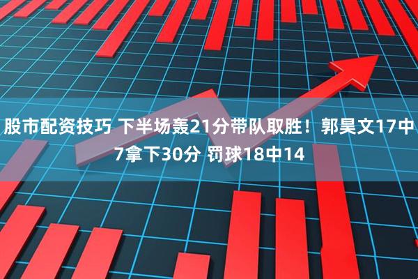 股市配资技巧 下半场轰21分带队取胜！郭昊文17中7拿下30分 罚球18中14