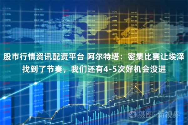 股市行情资讯配资平台 阿尔特塔：密集比赛让埃泽找到了节奏，我们还有4-5次好机会没进
