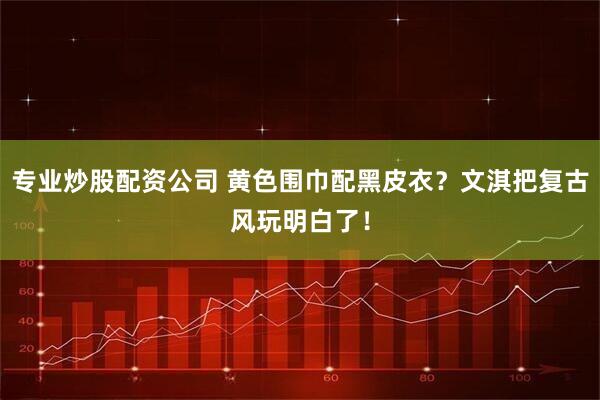 专业炒股配资公司 黄色围巾配黑皮衣？文淇把复古风玩明白了！