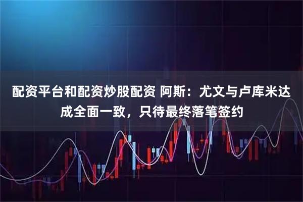配资平台和配资炒股配资 阿斯：尤文与卢库米达成全面一致，只待最终落笔签约