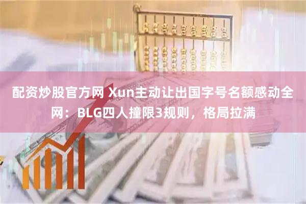 配资炒股官方网 Xun主动让出国字号名额感动全网：BLG四人撞限3规则，格局拉满