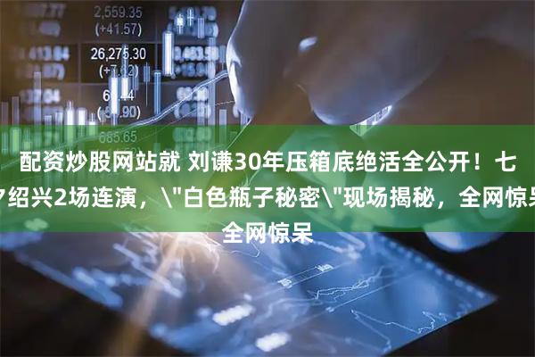 配资炒股网站就 刘谦30年压箱底绝活全公开！七夕绍兴2场连演，