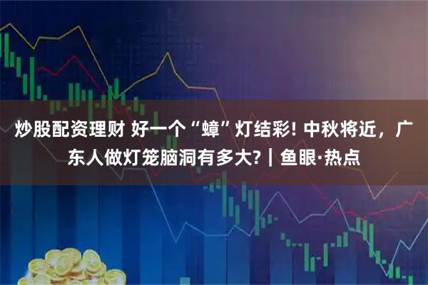 炒股配资理财 好一个“蟑”灯结彩! 中秋将近，广东人做灯笼脑洞有多大?｜鱼眼·热点